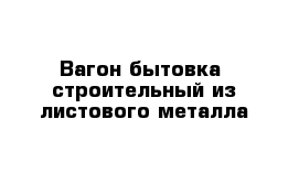 Вагон-бытовка  строительный из листового металла 